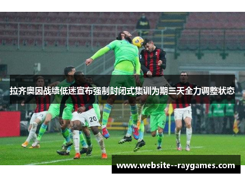 拉齐奥因战绩低迷宣布强制封闭式集训为期三天全力调整状态