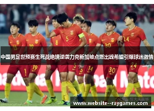 中国男足世预赛生死战绝境逆袭力克新加坡点燃出线希望引爆球迷激情